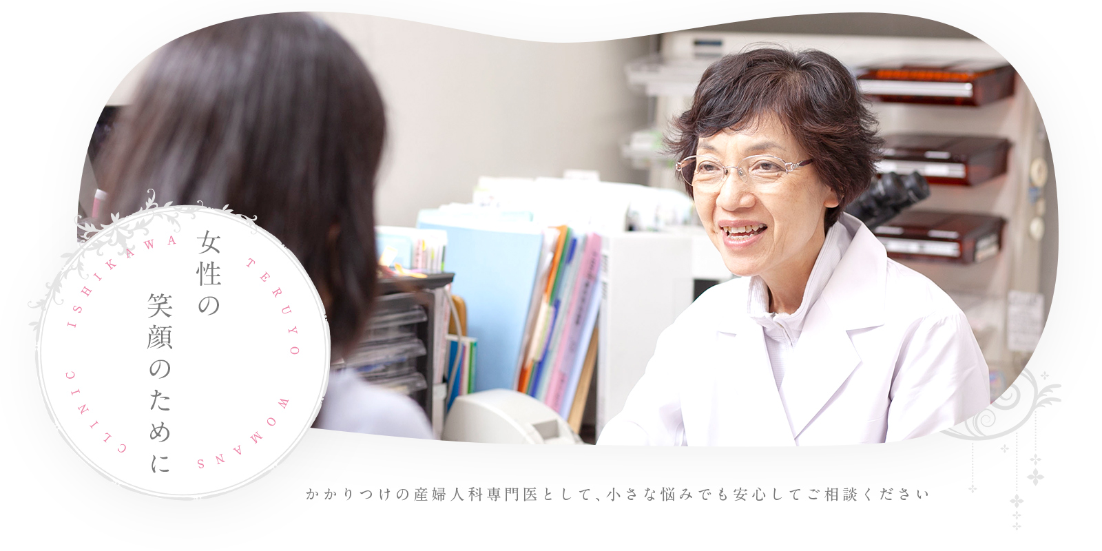 女性の笑顔のために ISHIKAWA TERUYO WOMANS CLINIC かかりつけの産婦人科専門医として、小さな悩みでも安心してご相談ください